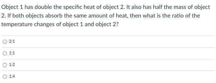 Object 1 has double the specific heat of object 2. It also has half the mass of object
2. If both objects absorb the same amount of heat, then what is the ratio of the
temperature changes of object 1 and object 2?
O 2:1
O 1:1
O 1:2
O 1:4
