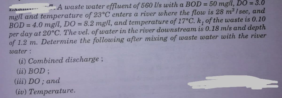 A waste water effluent of 560 lls with a BOD = 50 mg/l, DO = 3.0
%3D
mgll and temperature of 23°C enters a river where the flow is 28 m³ / sec, and
BOD = 4.0 mgll, DO = 8.2 mg/l, and temperature of 17°C. k, of the waste is 0.10
per day at 20°C. The vel. of water in the river downstream is 0.18 m/s and depth
of 1.2 m. Determine the following after mixing of waste water with the river
water :
%3D
%3D
(i) Combined discharge ;
(ii) BOD ;
(iii) DO ; and
(iv) Temperature.
