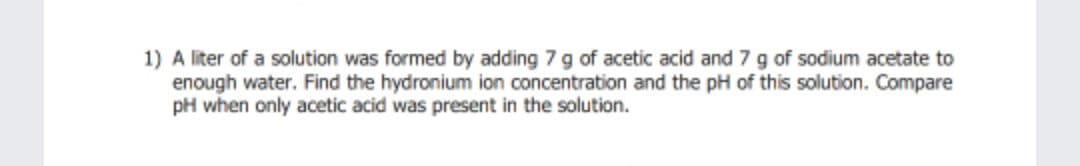 1) A liter of a solution was formed by adding 7 g of acetic acid and 7 g of sodium acetate to
enough water. Find the hydronium ion concentration and the pH of this solution. Compare
pH when only acetic acid was present in the solution.
