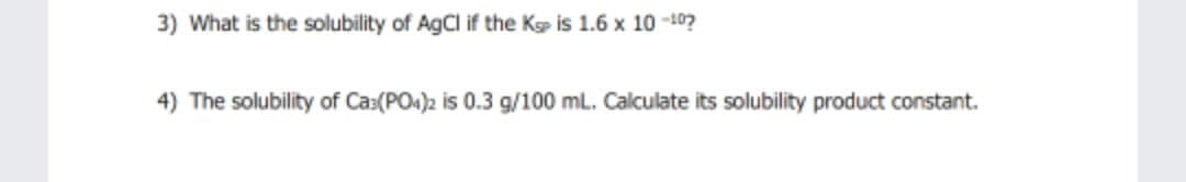3) What is the solubility of AgCl if the Kp is 1.6 x 10 -10?
4) The solubility of Cas(PO4)2 is 0.3 g/100 mL. Calculate its solubility product constant.
