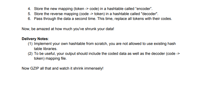 4. Store the new mapping (token -> code) in a hashtable called "encoder".
5. Store the reverse mapping (code -> token) in a hashtable called "decoder".
6. Pass through the data a second time. This time, replace all tokens with their codes.
Now, be amazed at how much you've shrunk your data!
Delivery Notes:
(1) Implement your own hashtable from scratch, you are not allowed to use existing hash
table libraries.
(2) To be useful, your output should include the coded data as well as the decoder (code ->
token) mapping file.
Now GZIP all that and watch it shrink immensely!
