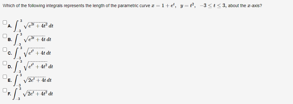 Which of the following integrals represents the length of the parametric curve z = 1+ e*, y = t², -3<t< 3, about the r-axis?
3
А.
Vet + 4t² dt
3
3
Ve2t + 4t dt
В.
3
3
с.
Ve + 4t dt
3
I Ve + 4t° dt
D.
3
Е.
V2e + 4t dt
3
:/ V2e' + 4t° dt
F.
