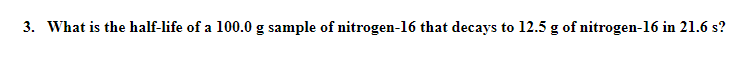 3. What is the half-life of a 100.0 g sample of nitrogen-16 that decays to 12.5 g of nitrogen-16 in 21.6 s?
