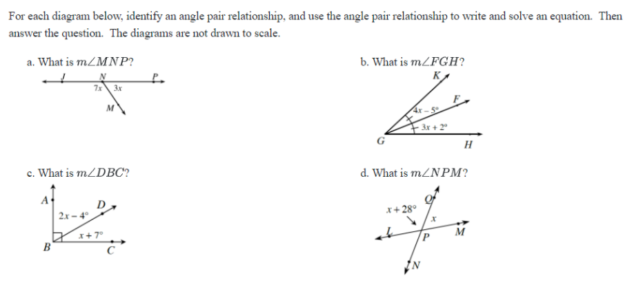 For each diagram below, identify an angle pair relationship, and use the angle pair relationship to write and solve an equation. Then
answer the question. The diagrams are not drawn to scale.
b. What is m/FGH?
KA
a. What is mZMNP?
7x 3x
4x- 5
H
c. What is m/DBC?
d. What is mZNPM?
D
2x – 4°
x+ 28°
M
x+ 7°
B
