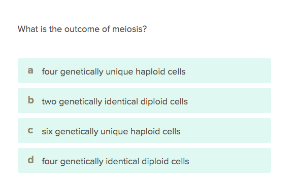 What is the outcome of meiosis?
a four genetically unique haploid cells
b two genetically identical diploid cells
C six genetically unique haploid cells
d four genetically identical diploid cells
