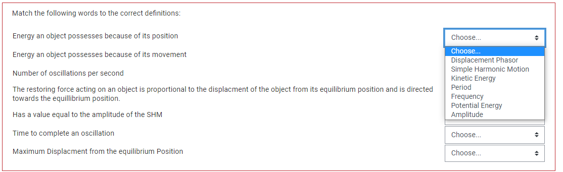 Match the following words to the correct definitions:
Energy an object possesses because of its position
Energy an object possesses because of its movement
Number of oscillations per second
The restoring force acting on an object is proportional to the displacment of the object from its equilibrium position and is directed
towards the equillibrium position.
Has a value equal to the amplitude of the SHM
Time to complete an oscillation
Maximum Displacment from the equilibrium Position
Choose...
Choose...
Displacement Phasor
Simple Harmonic Motion
Kinetic Energy
Period
Frequency
Potential Energy
Amplitude
Choose...
Choose...
◆
+