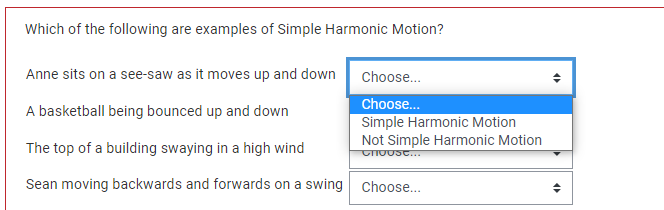 Which of the following are examples of Simple Harmonic Motion?
Anne sits on a see-saw as it moves up and down
A basketball being bounced up and down
The top of a building swaying in a high wind
Sean moving backwards and forwards on a swing Choose...
Choose...
Choose...
Simple Harmonic Motion
Not Simple Harmonic Motion
Choose...
4