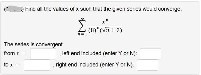 Find all the values of x such that the given series would converge.
xn
Σ
(8)"(√n + 2)
n=1
The series is convergent
from x =
to x =
, left end included (enter Y or N):
, right end included (enter Y or N):