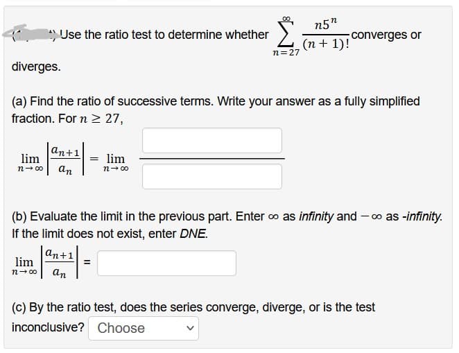 lim
n→∞0
Use the ratio test to determine whether
lim
n→∞
diverges.
(a) Find the ratio of successive terms. Write your answer as a fully simplified
fraction. For n ≥ 27,
an+1
an
n=27
= lim
n→∞0
n5"
(n + 1)!
converges or
(b) Evaluate the limit in the previous part. Enter ∞ as infinity and -∞as -infinity.
If the limit does not exist, enter DNE.
an+1
an
(c) By the ratio test, does the series converge, diverge, or is the test
inconclusive? Choose