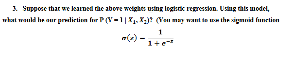 3. Suppose that we learned the above weights using logistic regression. Using this model,
what would be our prediction for P (Y=1|X₁, X₂)? (You may want to use the sigmoid function
1
o(z)= =
1+e-²