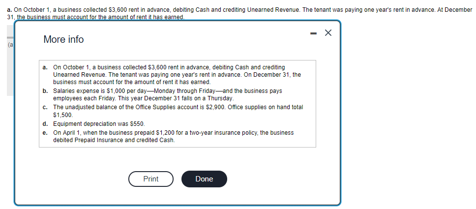 a. On October 1, a business collected $3,600 rent in advance, debiting Cash and crediting Unearned Revenue. The tenant was paying one year's rent in advance. At December
31, the business must account for the amount of rent it has earned.
(a
More info
a. On October 1, business collected $3,600 rent in advance, debiting Cash and crediting
Unearned Revenue. The tenant was paying one year's rent in advance. On December 31, the
business must account for the amount of rent it has earned.
b.
Salaries expense is $1,000 per day-Monday through Friday and the business pays
employees each Friday. This year December 31 falls on a Thursday.
c. The unadjusted balance of the Office Supplies account is $2,900. Office supplies on hand total
$1,500.
d. Equipment depreciation was $550.
e. On April 1, when the business prepaid $1,200 for a two-year insurance policy, the business
debited Prepaid Insurance and credited Cash.
Print
Done
- X