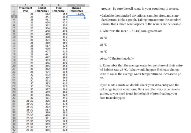 1
2
3
4
5
6
7
8
9
10
11
12
13
14
15
16
17
18
19
20
21
22
23
24
25
26
27
28
29
30
31
32
33
34
35
36
37
38
39
40
41
42
43
A
Treatment
Initial
(°C) (mg/cm2)
26
26
26
26
26
26
26
26
26
26
26
28
28
28
28
28
28
28
28
28
28
30
30
30
30
30
30
30
30
30
26-30
26-30
26-30
26-30
26-30
26-30
26-30
26-30
26-30
26-30
26-30
552
341
461
430
312
364
468
449
398
394
360
517
428
407
441
472
383
466
345
382
494
573
354
532
393
269
517
469
306
431
306
372
333
567
379
490
391
509
369
337
365
Final
(mg/cm2)
563
352
467
437
320
374
479
460
415
401
369
528
443
415
452
488
391
479
354
393
503
585
369
545
410
277
526
484
322
446
312
378
344
578
392
505
401
523
377
351
373
D
Change
(mg/cm2)
11.000
groups. Be sure the cell range in your equations is correct.
• Calculate the standard deviations, samples sizes, and stan-
dard errors. Make a graph. Taking into account the standard
errors, think about what aspects of the results are believable.
1. What was the mean ± SE (n) coral growth at:
26 °C
28 °C
30 °C
26-30 °C fluctuating daily
2. Remember that the average water temperature of their natu-
ral habitat was 28 °C. What would happen if climate change
were to cause the average water temperature to increase to 30
°C?
If you made a mistake, double check your data entry and the
cell range in your equations. Data are often very expensive to
gather, so you need to get in the habit of proofreading your
data to avoid typos.