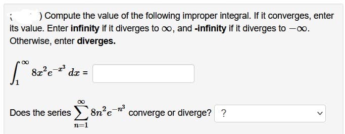 i
) Compute the value of the following improper integral. If it converges, enter
its value. Enter infinity if it diverges to ∞, and -infinity if it diverges to -0.
Otherwise, enter diverges.
[ 8x²e-³ dx =
∞
Does the series 8n² e-n²³ converge or diverge? ?
n=1
>