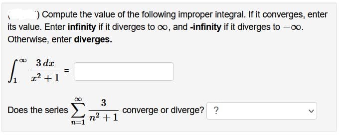 ) Compute the value of the following improper integral. If it converges, enter
its value. Enter infinity if it diverges to ∞, and -infinity if it diverges to -∞.
Otherwise, enter diverges.
∞
1.₁
3 dx
x² + 1
=
Does the series
∞
n=1
3
n² +1
converge or diverge? ?