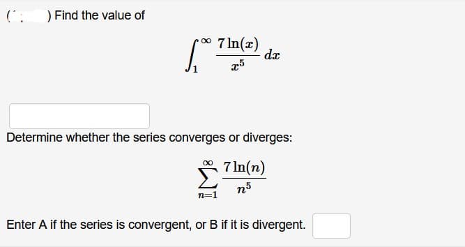 (:
) Find the value of
•∞ 7ln(x) dx
x5
1,007
Determine whether the series converges or diverges:
7 ln(n)
n5
∞
n=1
Enter A if the series is convergent, or B if it is divergent.