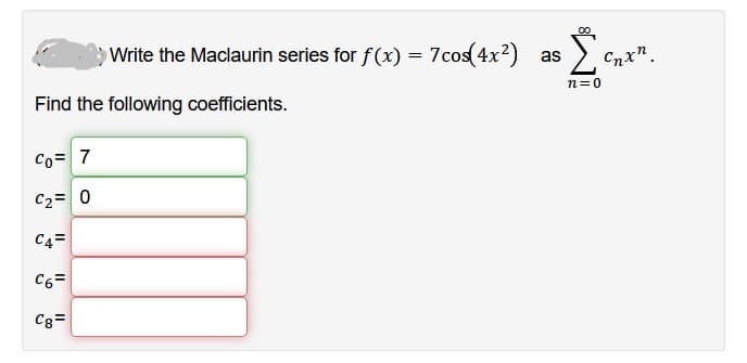 Find the following coefficients.
Co= 7
C₂ = 0
C4=
Write the Maclaurin series for f(x) = 7cos(4x²) as Σ
n=0
C6=
Cg=
G”