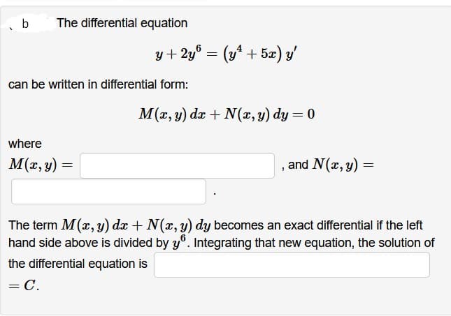b
The differential equation
y + 2y³ = (y² + 5x) y'
can be written in differential form:
where
M(x, y) =
M(x, y) dx + N(x, y) dy = 0
and N(x, y) =
The term M(x,y) dx + N(x, y) dy becomes an exact differential if the left
hand side above is divided by yº. Integrating that new equation, the solution of
the differential equation is
= C.