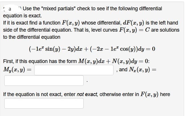 a
Use the "mixed partials" check to see if the following differential
equation is exact.
If it is exact find a function F(x, y) whose differential, dF(x, y) is the left hand
side of the differential equation. That is, level curves F(x, y) = C are solutions
to the differential equation
(-1e* sin(y) - 2y)dx + (−2x − leª cos(y))dy = 0
First, if this equation has the form M(x, y)dx + N(x, y)dy = 0:
My(x, y)
and N₂(x, y)
=
=
If the equation is not exact, enter not exact, otherwise enter in F(x, y) here