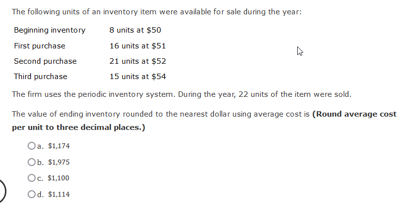 The following units of an inventory item were available for sale during the year:
Beginning inventory
8 units at $50
First purchase
16 units at $51
Second purchase
21 units at $52
Third purchase
15 units at $54
The firm uses the periodic inventory system. During the year, 22 units of the item were sold.
The value of ending inventory rounded to the nearest dollar using average cost is (Round average cost
per unit to three decimal places.)
Oa. $1,174
Ob. $1,975
Oc. $1,100
Od. $1,114