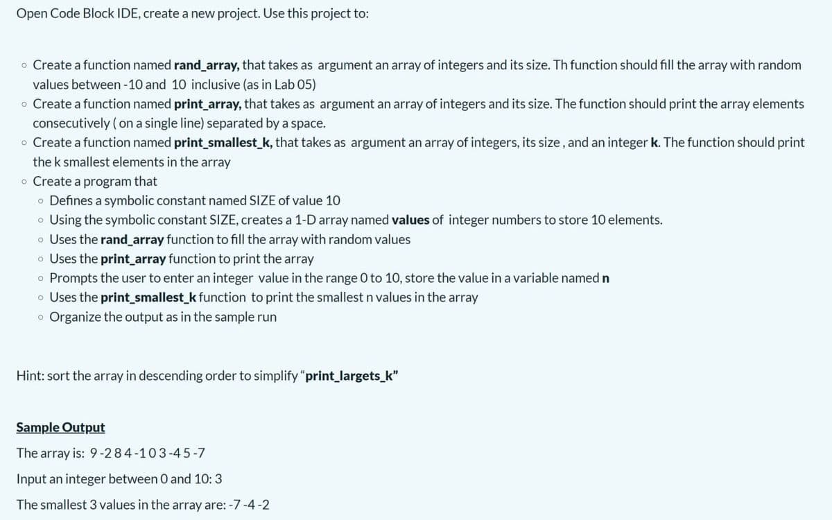 Open Code Block IDE, create a new project. Use this project to:
o Create a function named rand_array, that takes as argument an array of integers and its size. Th function should fill the array with random
values between -10 and 10 inclusive (as in Lab 05)
o Create a function named print_array, that takes as argument an array of integers and its size. The function should print the array elements
consecutively ( on a single line) separated by a space.
o Create a function named print_smallest_k, that takes as argument an array of integers, its size, and an integer k. The function should print
the k smallest elements in the array
o Create a program that
o Defines a symbolic constant named SIZE of value 10
o Using the symbolic constant SIZE, creates a 1-D array named values of integer numbers to store 10 elements.
o Uses the rand_array function to fill the array with random values
o Uses the print_array function to print the array
o Prompts the user to enter an integer value in the range 0 to 10, store the value in a variable named n
o Uses the print_smallest_k function to print the smallest n values in the array
o Organize the output as in the sample run
Hint: sort the array in descending order to simplify "print_largets_k"
Sample Output
The array is: 9 -284-103-4 5-7
Input an integer between 0 and 10:3
The smallest 3 values in the array are: -7 -4-2
