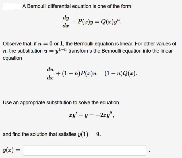 A Bernoulli differential equation is one of the form
dy
dx
-n
Observe that, if n = 0 or 1, the Bernoulli equation is linear. For other values of
n, the substitution u = y¹n transforms the Bernoulli equation into the linear
equation
+ P(x)y = Q(x)y".
du
dx
=
+ (1 − n)P(x)u = (1 − n)Q(x).
-
Use an appropriate substitution to solve the equation
xy' + y = -2xy²,
and find the solution that satisfies y(1) = 9.
y(x) =