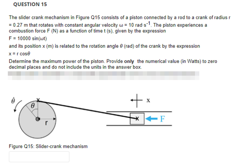 QUESTION 15
The slider crank mechanism in Figure Q15 consists of a piston connected by a rod to a crank of radius r
= 0.27 m that rotates with constant angular velocity w = 10 rad-s-1. The piston experiences a
combustion force F (N) as a function of time t (s), given by the expression
F = 10000 sin(wt)
and its position x (m) is related to the rotation angle 9 (rad) of the crank by the expression
x = r cose
Determine the maximum power of the piston. Provide only the numerical value (in Watts) to zero
decimal places and do not include the units in the answer box.
0
Figure Q15: Slider-crank mechanism
+x
*
-F