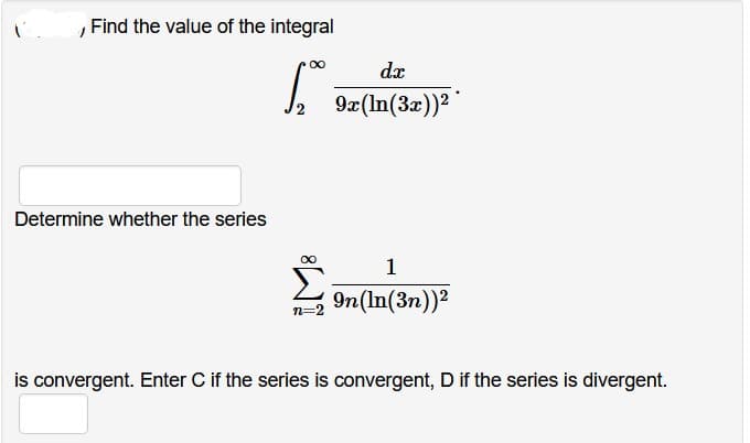 , Find the value of the integral
[
Determine whether the series
dx
2 9x (ln(3x))²
1
9n (ln(3n))²
is convergent. Enter C if the series is convergent, D if the series is divergent.