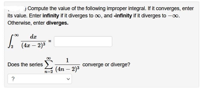 .) Compute the value of the following improper integral. If it converges, enter
its value. Enter infinity if it diverges to ∞, and -infinity if it diverges to -∞.
Otherwise, enter diverges.
∞
dx
1.00 (4x - 2)³
Does the series
?
∞
n=2
1
(4n - 2)³
converge or diverge?