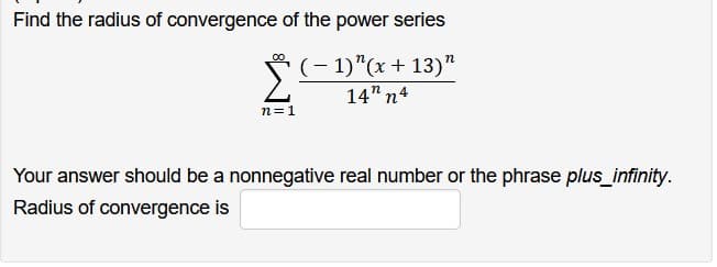 Find the radius of convergence of the power series
(-1)"(x + 13)"
14" n4
n=1
Your answer should be a nonnegative real number or the phrase plus_infinity.
Radius of convergence is