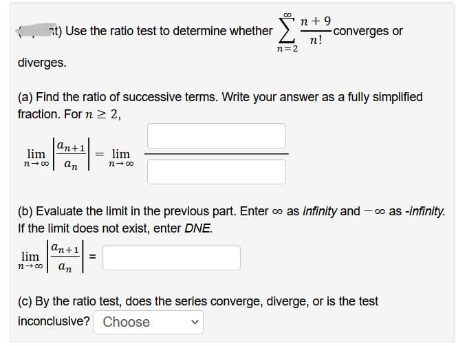 at) Use the ratio test to determine whether
an+1
lim
n→∞0 an
lim
n→∞0
diverges.
(a) Find the ratio of successive terms. Write your answer as a fully simplified
fraction. For n ≥ 2,
an+1
n=2
= lim
n→∞
S
n +9
n!
(b) Evaluate the limit in the previous part. Enter ∞ as infinity and -∞ as -infinity.
If the limit does not exist, enter DNE.
converges or
(c) By the ratio test, does the series converge, diverge, or is the test
inconclusive? Choose