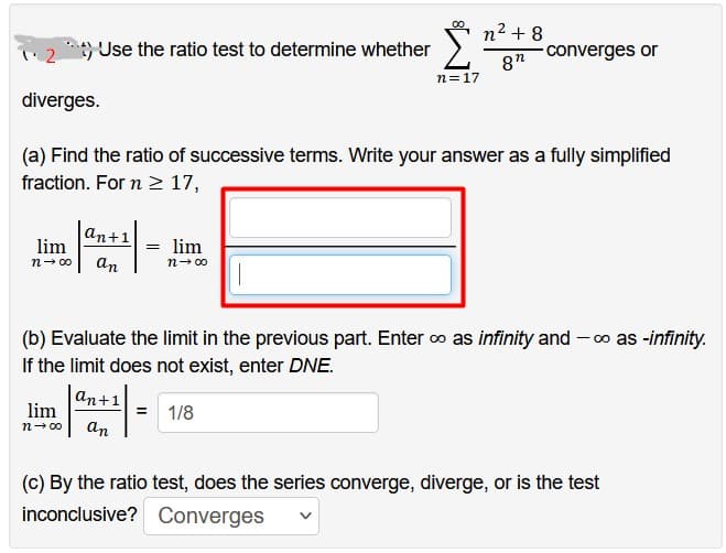 2) Use the ratio test to determine whether
diverges.
lim
n→∞0
an+1
an
(a) Find the ratio of successive terms. Write your answer as a fully simplified
fraction. For n ≥ 17,
n=17
lim
n→∞⁰
lim
n→∞⁰ an
n² +8
8"
converges or
(b) Evaluate the limit in the previous part. Enter ∞ as infinity and -∞o as -infinity.
If the limit does not exist, enter DNE.
an+1
= 1/8
(c) By the ratio test, does the series converge, diverge, or is the test
inconclusive?
Converges