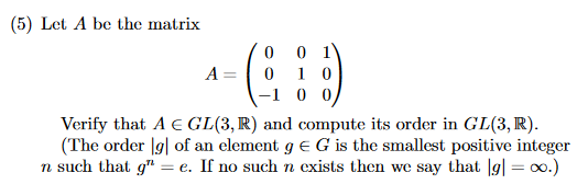 (5) Let A be the matrix
- (8
A =
0 01
0 10
-1 0 0
Verify that A E GL(3, R) and compute its order in GL(3, R).
(The order lg] of an element g = G is the smallest positive integer
n such that g" = e. If no such n exists then we say that [g] = ∞o.)