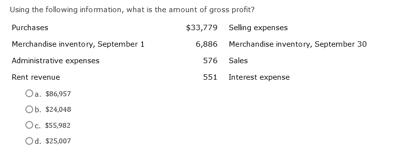Using the following information, what is the amount of gross profit?
$33,779
6,886
576
551
Purchases
Merchandise inventory, September 1
Administrative expenses
Rent revenue
Oa. $86,957
Ob. $24,048
Oc. $55,982
Od. $25,007
Selling expenses
Merchandise inventory, September 30
Sales
Interest expense