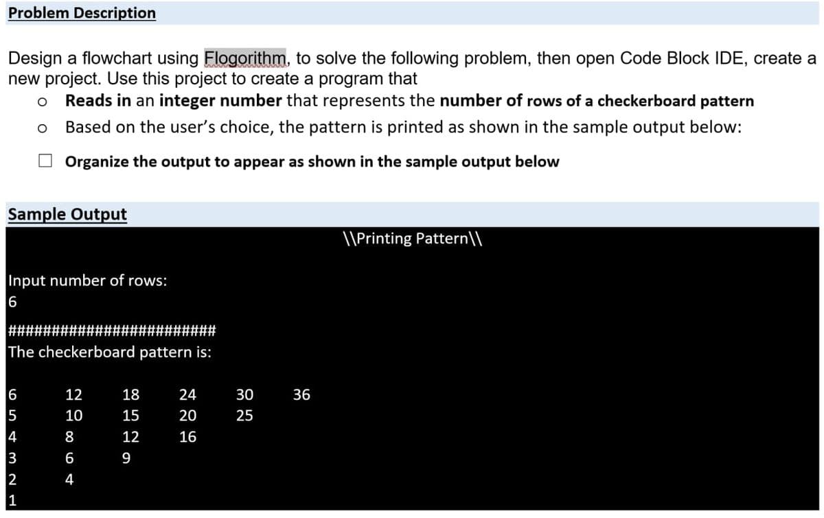 Problem Description
Design a flowchart using Flogorithm, to solve the following problem, then open Code Block IDE, create a
new project. Use this project to create a program that
Reads in an integer number that represents the number of rows of a checkerboard pattern
Based on the user's choice, the pattern is printed as shown in the sample output below:
Organize the output to appear as shown in the sample output below
Sample Output
\\Printing Pattern\\
Input number of rows:
########################
The checkerboard pattern is:
6
12
18
24
30
36
5
10
15
20
25
4
8
12
16
3
6
9
2
1
4
