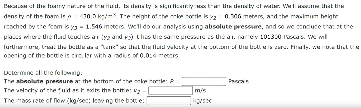 =
Because of the foamy nature of the fluid, its density is significantly less than the density of water. We'll assume that the
density of the foam is p = 430.0 kg/m³. The height of the coke bottle is y2 0.306 meters, and the maximum height
reached by the foam is y3 = 1.546 meters. We'll do our analysis using absolute pressure, and so we conclude that at the
places where the fluid touches air (y2 and y3) it has the same pressure as the air, namely 101300 Pascals. We will
furthermore, treat the bottle as a "tank" so that the fluid velocity at the bottom of the bottle is zero. Finally, we note that the
opening of the bottle is circular with a radius of 0.014 meters.
Determine all the following:
The absolute pressure at the bottom of the coke bottle: P =
The velocity of the fluid as it exits the bottle: v₂ =
The mass rate of flow (kg/sec) leaving the bottle:
m/s
kg/sec
Pascals