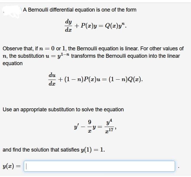 A Bernoulli differential equation is one of the form
dy
dx
+ P(x)y= Q(x)y".
Observe that, if n = 0 or 1, the Bernoulli equation is linear. For other values of
n, the substitution u = y¹ transforms the Bernoulli equation into the linear
equation
du
dx
+ (1 − n)P(x)u = (1 − n)Q(x).
-
-
Use an appropriate substitution to solve the equation
9
y'
-
x
Y =
and find the solution that satisfies y(1) = 1.
y(x) = ||
y
x17"