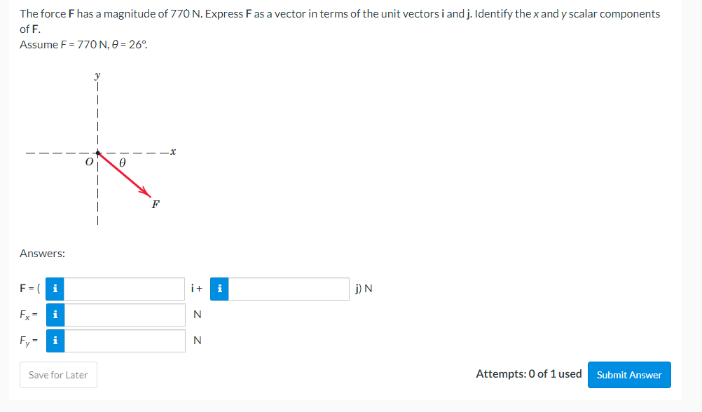 The force F has a magnitude of 770 N. Express F as a vector in terms of the unit vectors i and j. Identify the x and y scalar components
of F.
Assume F = 770 N, 0 = 26°
F
Answers:
F = ( i
j) N
Fx= i
Fy=
Attempts: 0 of 1 used Submit Answer
Save for Later
i+ i
N
N