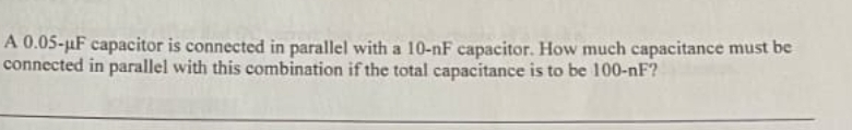 A 0.05-µF capacitor is connected in parallel with a 10-nF capacitor. How much capacitance must be
connected in parallel with this combination if the total capacitance is to be 100-nF?
