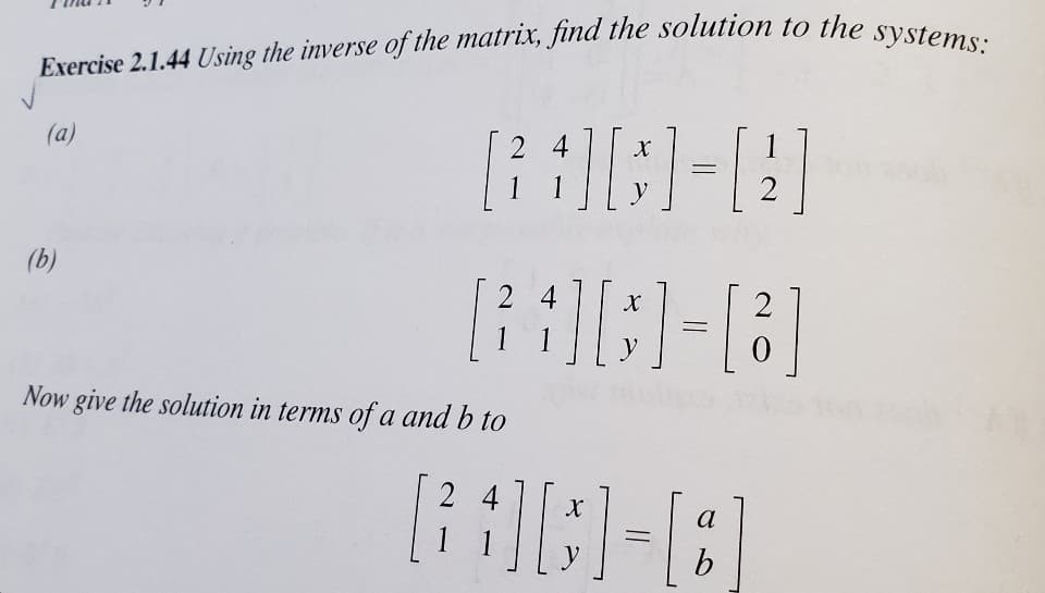 Exercise 2.1.44 Using the inverse of the matrix, find the solution to the systems:
(a)
2 4
1
2
(b)
2 4
X
1 1
y
Now give the solution in terms of a and b to
2 4
a
1 1
b
