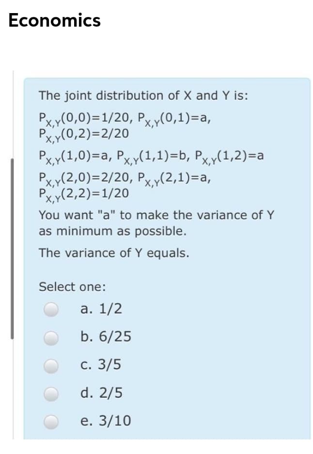 Economics
The joint distribution of X and Y is:
Px,y(0,0)=1/20, Px,y(0,1)=a,
Pxy(0,2)=2/20
Pxy(1,0)=a, Pxy(1,1)=b, Px,y(1,2)=a
Px,y(2,0)=2/20, Px,y(2,1)=a,
X,Y
X,Y
Px,y(2,2)=1/20
X,Y
You want "a" to make the variance of Y
as minimum as possible.
The variance of Y equals.
Select one:
а. 1/2
b. 6/25
С. 3/5
d. 2/5
e. 3/10
