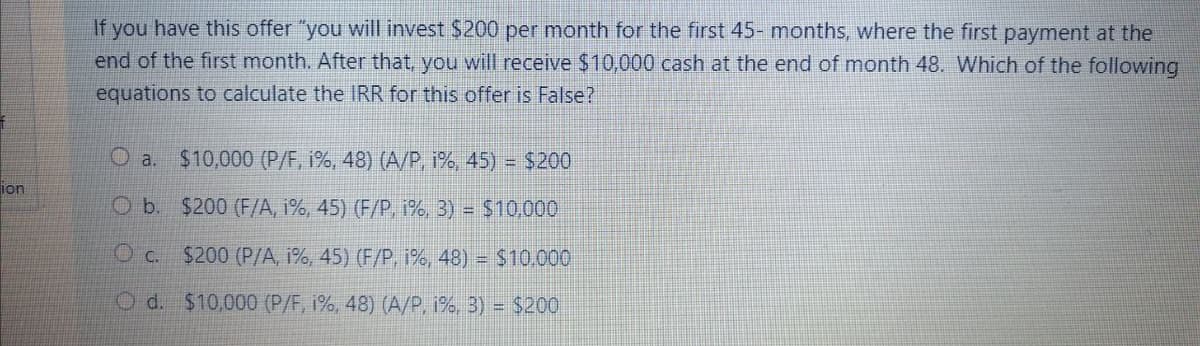 If you have this offer "you will invest $200 per month for the first 45- months, where the first payment at the
end of the first month. After that, you will receive $10,000 cash at the end of month 48. Which of the following
equations to calculate the IRR for this offer is False?
O a. $10,000 (P/F, i%, 48) (A/P, 1%, 45) = $200
ion
O b. $200 (F/A, 1%, 45) (F/P, i%, 3) = $10,000
O c. $200 (P/A, 1%, 45) (F/P, 1%, 48) = $10.000
O d. $10,000 (P/F, i%, 48) (A/P, 1%, 3) = $200

