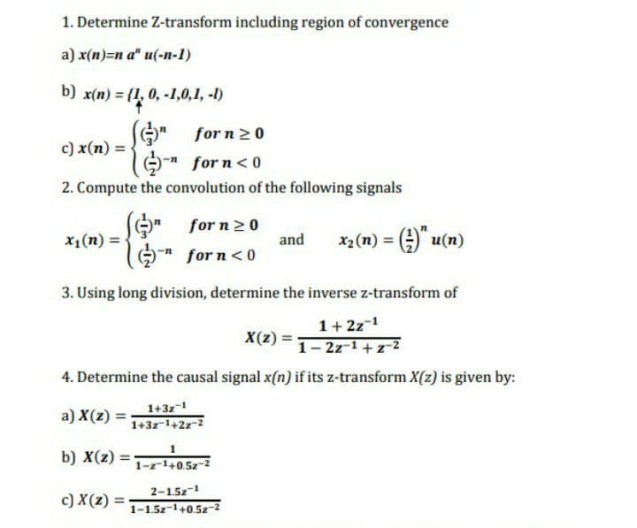 1. Determine Z-transform including region of convergence
a) x(n)=n a" u(-n-1)
b) x(n) = {1, 0, -1,0,1, -1)
(G)" for n 2 0
n for n<0
c) x(n) =
2. Compute the convolution of the following signals
for n20
and
X1(n) =
* for n<0
(u)n O = (u) x
3. Using long division, determine the inverse z-transform of
1+ 2z-1
X(z)
1- 2z-1 + z-2
4. Determine the causal signal x(n) if its z-transform X(z) is given by:
a) X(z) =
1+3z-1
1+3z-1+2z-2
b) X(z)
1-r1+0.5z-2
c) X(z) =
2-15z-1
%3D
1-1.5z-1+0.5z-2z

