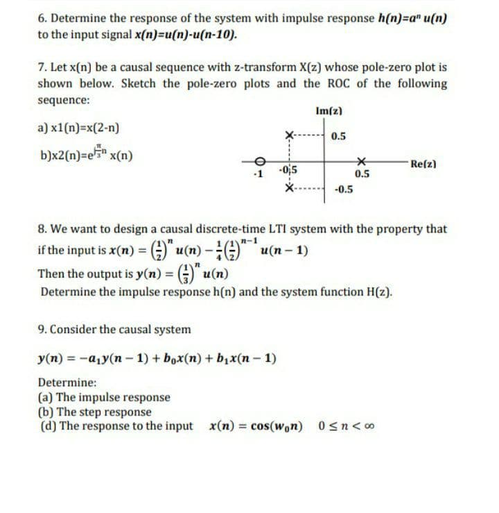 6. Determine the response of the system with impulse response h(n)=a" u(n)
to the input signal x(n)=u(n)-u(n-10).
7. Let x(n) be a causal sequence with z-transform X(z) whose pole-zero plot is
shown below. Sketch the pole-zero plots and the ROC of the following
sequence:
Im[z)
a) x1(n)=x(2-n)
0.5
b)x2(n)=e5* x(n)
Re(z)
-Oj5
0.5
-0.5
8. We want to design a causal discrete-time LTI system with the property that
if the input is x(n) =;)" u(n) -)" u(n - 1)
Then the output is y(n) = G)" u(n)
Determine the impulse response h(n) and the system function H(z).
9. Consider the causal system
y(n) = -a1y(n – 1) + box(n) + b,x(n- 1)
Determine:
(a) The impulse response
(b) The step response
(d) The response to the input x(n) = cos(won) 0sn<o
