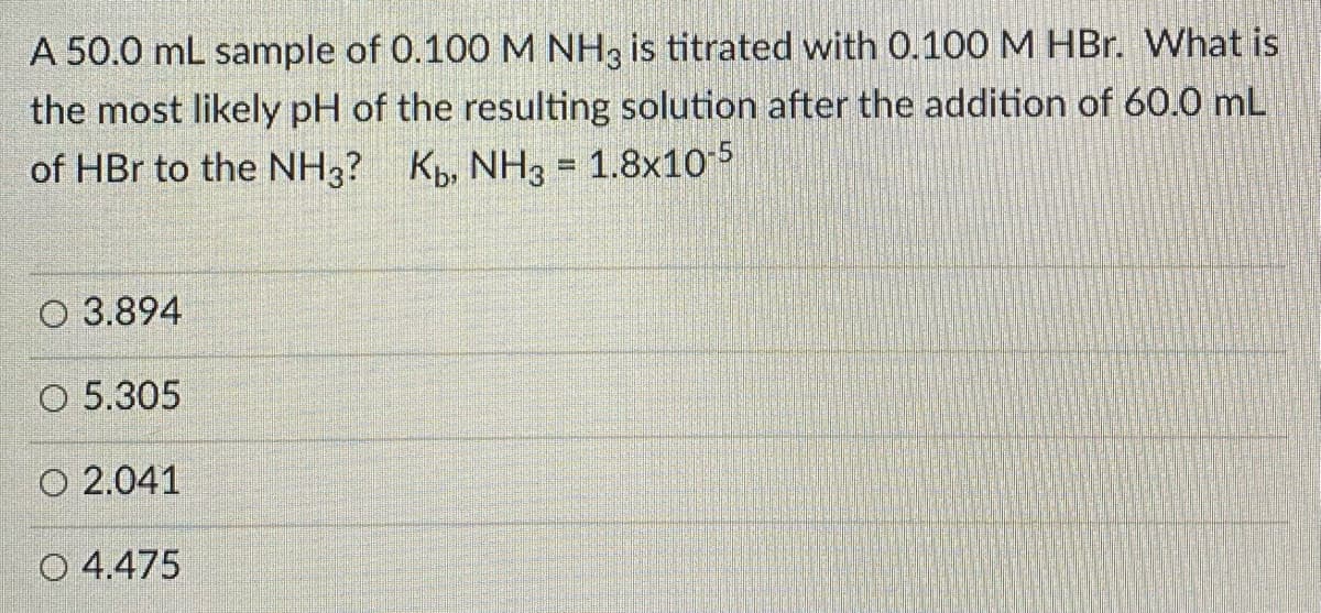A 50.0 mL sample of 0.100 M NH, is titrated with 0.100M HBr. What is
the most likely pH of the resulting solution after the addition of 60.0 mL
of HBr to the NH3? K, NH3 = 1.8x105
O 3.894
O 5.305
O 2.041
O 4.475
