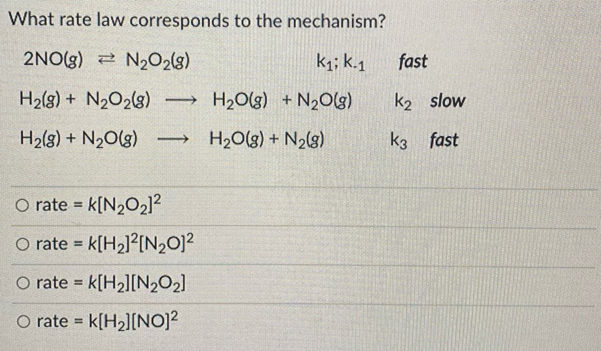 What rate law corresponds to the mechanism?
2NO(g) N202(g)
k; k.1
fast
H2(8) + N2O2(3)
H2O(g) + N20(g)
k2 slow
>
H2(g) + N20(g)
H2O(g) + N2(g)
k3 fast
O rate = k[N2O2]?
O rate = k[H2]?[N20]?
%3D
O rate = k[H2][N2O2]
%3D
O rate = k[H2][N0)?
