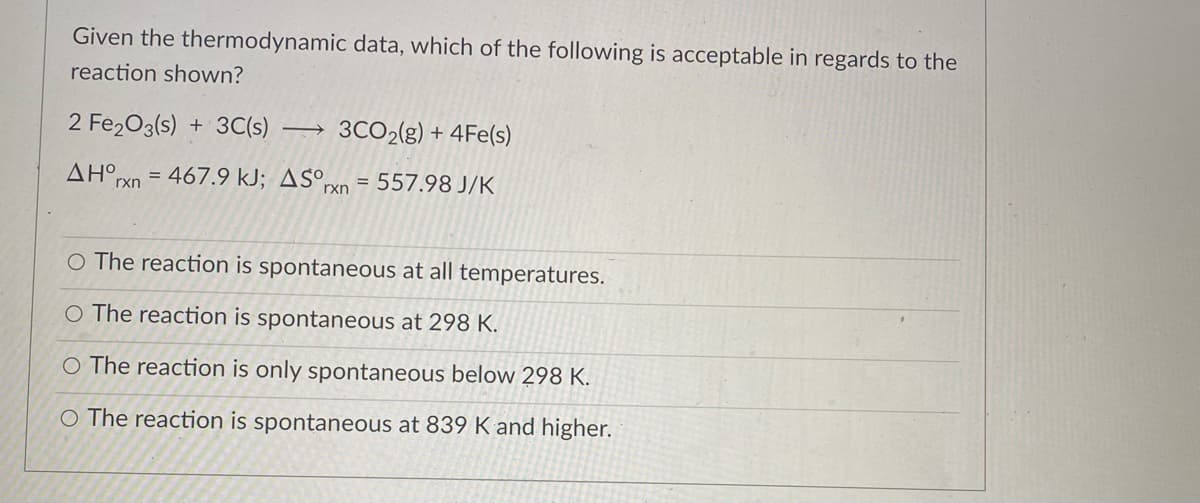 Given the thermodynamic data, which of the following is acceptable in regards to the
reaction shown?
2 Fe203(s) + 3C(s)
3CO2(g) + 4Fe(s)
ΔΗ ,
= 467.9 kJ; AS°,
= 557.98 J/K
rxn
rxn
O The reaction is spontaneous at all temperatures.
O The reaction is spontaneous at 298 K.
O The reaction is only spontaneous below 298 K.
O The reaction is spontaneous at 839 K and higher.

