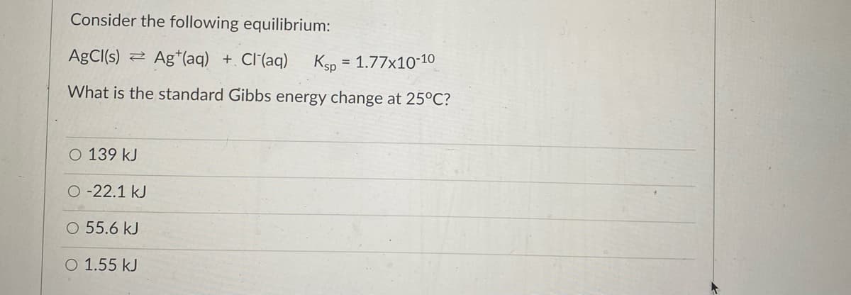 Consider the following equilibrium:
AgCl(s)
Ag*(aq) + Cl (aq) Ksp = 1.77x10-10
What is the standard Gibbs energy change at 25°C?
O 139 kJ
O -22.1 kJ
O 55.6 kJ
O 1.55 kJ
