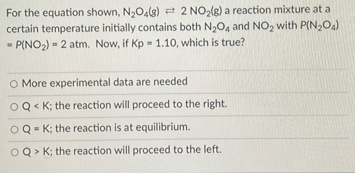 For the equation shown, N204(g) 2 2 NO2(g) a reaction mixture at a
certain temperature initially contains both N2O, and NO, with P(N204)
= P(NO2) = 2 atm. Now, if Kp = 1.10, which is true?
%3D
O More experimental data are needed
OQ < K; the reaction will proceed to the right.
O Q = K; the reaction is at equilibrium.
O Q > K; the reaction will proceed to the left.
