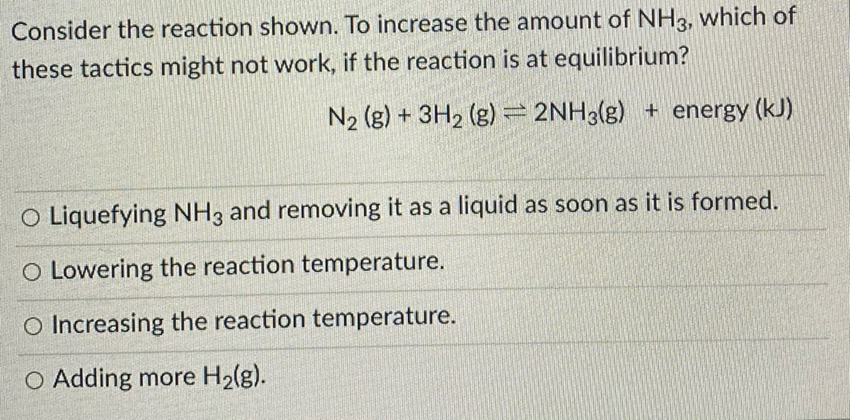 Consider the reaction shown. To increase the amount of NH3, which of
these tactics might not work, if the reaction is at equilibrium?
N2 (g) + 3H2 (g) = 2NH3(g) + energy (kJ)
O Liquefying NH3 and removing it as a liquid as soon as it is formed.
O Lowering the reaction temperature.
O Increasing the reaction temperature.
O Adding more H2(g).
