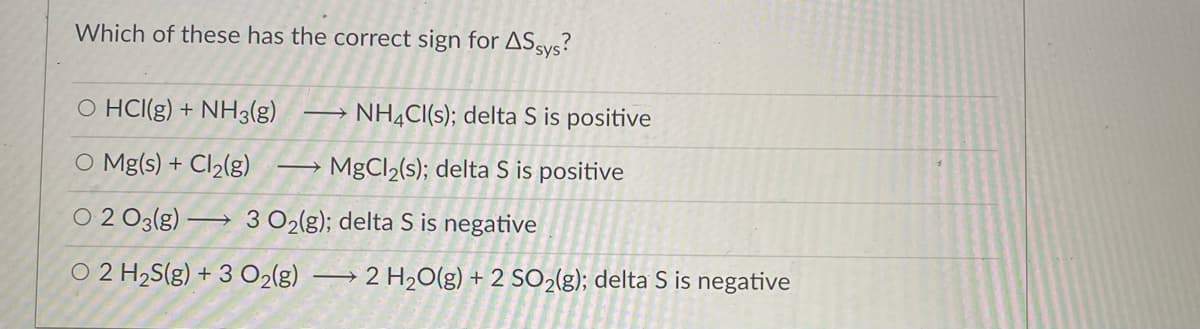 Which of these has the correct sign for ASsys?
O HCI(g) + NH3(g)
NHẠCI(s); delta S is positive
O Mg(s) + Cl2(g)
MgCl2(s); delta S is positive
O 2 O3(g) –→ 3 O2(g); delta S is negative
O 2 H2S(g) + 3 O2(g)
2 H20(g) + 2 SO2(g); delta S is negative
